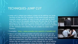 TECHNIQUES-JUMP CUT
• Jump cuts is where you reduce a long cut by editing out large
sections of the film for example it may show people walking
towards a large number of stairs to pan up and look at them
and then cut to the people walking up the very top of the stairs
getting to their destination some shows with sets such as big
band theory do this very often to cut form one scene to another
as this removes time where they are unable to create more
humour.
• Examples- https://www.youtube.com/watch?v=t1yUwWG5ikE
• Here is an video with examples of jump cuts as you can see
they are very disorienting as they do not fill you in with all of
the information and are quite chaotic but this is the reason that
they are sometimes used which is to represent the chaotic
things that are happening on screen though the use of editing
or to as the second example show the blanks in memory that
 
