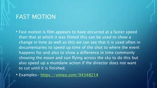 FAST MOTION
• Fast motion is film appears to have occurred at a faster speed
than that at which it was filmed this can be used to show a
change in time as well as this we can see that it is used often in
documentaries to speed up time of the shot to where the event
happens for and also to show a difference in time commonly
showing the moon and sun flying across the sky to do this but
also speed up a mundane action if the director does not want
to cut until it is finished.
• Examples- https://vimeo.com/94348214
 