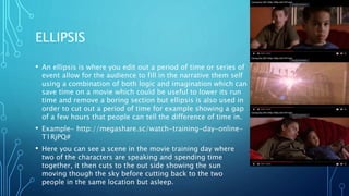 ELLIPSIS
• An ellipsis is where you edit out a period of time or series of
event allow for the audience to fill in the narrative them self
using a combination of both logic and imagination which can
save time on a movie which could be useful to lower its run
time and remove a boring section but ellipsis is also used in
order to cut out a period of time for example showing a gap
of a few hours that people can tell the difference of time in.
• Example- http://megashare.sc/watch-training-day-online-
T1RjPQ#
• Here you can see a scene in the movie training day where
two of the characters are speaking and spending time
together, it then cuts to the out side showing the sun
moving though the sky before cutting back to the two
people in the same location but asleep.
 