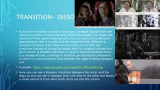 TRANSITION- DISSOLVE
• A dissolve transition is used to describe a gradual change from one
object to another in this time both of the two images are shown the
amount of time spent showing each shot can vary and is different
depending on why it is used and the mood the only different a
dissolve transition and a fade out transition is in a fade out
transition instead of changing images their is a gradual change to a
dark screen. A dissolve transition is used in several instances there
is a change of time, a change in location, an emotional component,
or there is a visual relation ship between the objects being swapped
out.
• Example- https://www.youtube.com/watch?v=Rt5mcZFYLng
• Here you can see a dissolve transition between the ducks and the
dogs as you can see it changes from one shot to the other but leaves
a small period of time when both shots are one the screen.
 