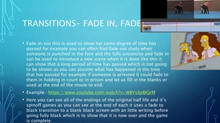 TRANSITIONS- FADE IN, FADE OUT
• Fade in/out this is used to show hat some degree of time has
passed for example you can often find fade out shots when
someone is punched in the face and the falls unconcise and fade in
can be used to introduce a new scene when it is done like this it
can show that a long period of time has passed which is not going
to be shown as you can assume what has happened in the time
that has passed for example if someone is arrested it could fade to
them in holding in court or in prison and let us fill in the blanks or
used at the end of the movie to end.
• Example- https://www.youtube.com/watch?v=WBYs8pBIQrM
• Here you can see all of the endings of the original half life and it’s
spinoff games as you can see at the end of each it uses a fade to
black transition to a blank black screen with an little writing before
going fully black which is to show that it is now over and the game
is complete.
 