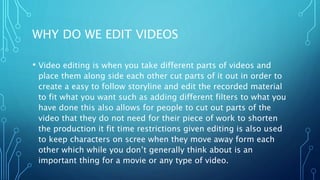 WHY DO WE EDIT VIDEOS
• Video editing is when you take different parts of videos and
place them along side each other cut parts of it out in order to
create a easy to follow storyline and edit the recorded material
to fit what you want such as adding different filters to what you
have done this also allows for people to cut out parts of the
video that they do not need for their piece of work to shorten
the production it fit time restrictions given editing is also used
to keep characters on scree when they move away form each
other which while you don’t generally think about is an
important thing for a movie or any type of video.
 