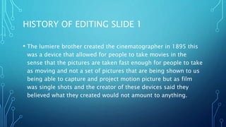 HISTORY OF EDITING SLIDE 1
• The lumiere brother created the cinematographer in 1895 this
was a device that allowed for people to take movies in the
sense that the pictures are taken fast enough for people to take
as moving and not a set of pictures that are being shown to us
being able to capture and project motion picture but as film
was single shots and the creator of these devices said they
believed what they created would not amount to anything.
 