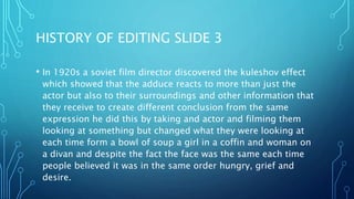 HISTORY OF EDITING SLIDE 3
• In 1920s a soviet film director discovered the kuleshov effect
which showed that the adduce reacts to more than just the
actor but also to their surroundings and other information that
they receive to create different conclusion from the same
expression he did this by taking and actor and filming them
looking at something but changed what they were looking at
each time form a bowl of soup a girl in a coffin and woman on
a divan and despite the fact the face was the same each time
people believed it was in the same order hungry, grief and
desire.
 