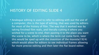 HISTORY OF EDITING SLIDE 4
• Analogue editing is used to refer to editing with out the use of
a computer, this is the type of editing, that was used by editors
for most of the history of film. The way that it worked was by
taking finished film reals, and literally cutting it where you
wished for a scene to end, then pasting it to the place you want
the scene to be, which is where the term cut come form, later
this would be sped up with the invention of the moviola(1924)
which would allow for editors to see individual frames allowing
for more precise editing and then later the flat board editor.
 