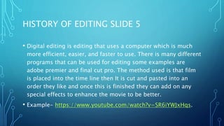 HISTORY OF EDITING SLIDE 5
• Digital editing is editing that uses a computer which is much
more efficient, easier, and faster to use. There is many different
programs that can be used for editing some examples are
adobe premier and final cut pro. The method used is that film
is placed into the time line then It is cut and pasted into an
order they like and once this is finished they can add on any
special effects to enhance the movie to be better.
• Example- https://www.youtube.com/watch?v=SR6iYWJxHqs.
 