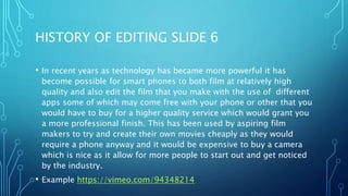 HISTORY OF EDITING SLIDE 6
• In recent years as technology has became more powerful it has
become possible for smart phones to both film at relatively high
quality and also edit the film that you make with the use of different
apps some of which may come free with your phone or other that you
would have to buy for a higher quality service which would grant you
a more professional finish. This has been used by aspiring film
makers to try and create their own movies cheaply as they would
require a phone anyway and it would be expensive to buy a camera
which is nice as it allow for more people to start out and get noticed
by the industry.
• Example https://vimeo.com/94348214
 