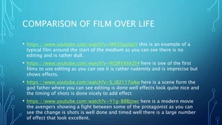 COMPARISON OF FILM OVER LIFE
• https://www.youtube.com/watch?v=M920yuiqtjY this is an example of a
typical film around the start of the medium as you can see there is no
editing and is rather dull.
• https://www.youtube.com/watch?v=IKQRV4XKZt4 here is one of the first
films to use editing as you can see it is rather rudemity and is imprecise but
shows effects.
• https://www.youtube.com/watch?v=S_I82117oAw here is a scene form the
god father where you can see editing is done well effects look quite nice and
the timing of shots is done nicely to add effect
• https://www.youtube.com/watch?v=Y1g-B8BJzwc here is a modern movie
the avengers showing a fight between some of the protagonist as you can
see the change is shots is well done and timed well there is a large number
of effect that look excellent.
 