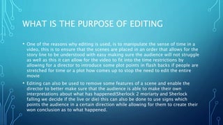 WHAT IS THE PURPOSE OF EDITING
• One of the reasons why editing is used, is to manipulate the sense of time in a
video, this is to ensure that the scenes are placed in an order that allows for the
story line to be understood with easy making sure the audience will not struggle
as well as this it can allow for the video to fit into the time restrictions by
allowing for a director to introduce some plot points in flash backs if people are
stretched for time or a plot how comes up to stop the need to edit the entire
movie
• Editing can also be used to remove some features of a scene and enable the
director to better make sure that the audience is able to make their own
interpretations about what has happened(Sherlock 2 moriarty and Sherlock
falling we decide if the live or die) this can also be done to use signs which
points the audience in a certain direction while allowing for them to create their
won conclusion as to what happened.
 