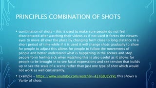 PRINCIPLES COMBINATION OF SHOTS
• combination of shots – this is used to make sure people do not feel
disorientated after watching their videos as if not used it forces the viewers
eyes to move all over the place by changing form close to long distance in a
short period of time while if it is used it will change shots gradually to allow
for people to adjust this allows for people to follow the movements of
people and better understand what is happening in the scenes and stop
people form feeling sick when watching this is also useful as it allows for
people to be brought in to see facial expressions and see tension that builds
up or see the scale of a scene rather than just one type of shot which would
not work as well consistently.
• Example - https://www.youtube.com/watch?v=4316BUEVYkE this shows a
Varity of shots
 
