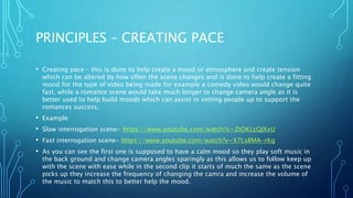 PRINCIPLES – CREATING PACE
• Creating pace – this is done to help create a mood or atmosphere and create tension
which can be altered by how often the scene changes and is done to help create a fitting
mood for the type of video being made for example a comedy video would change quite
fast, while a romance scene would take much longer to change camera angle as it is
better used to help build moods which can assist in setting people up to support the
romances success.
• Example
• Slow interrogation scene- https://www.youtube.com/watch?v=ZtOKLcQJXxU
• Fast interrogation scene- https://www.youtube.com/watch?v=X7LsBMA-rKg
• As you can see the first one is supposed to have a calm mood so they play soft music in
the back ground and change camera angles sparingly as this allows us to follow keep up
with the scene with ease while in the second clip it starts of much the same as the scene
picks up they increase the frequency of changing the camra and increase the volume of
the music to match this to better help the mood.
 