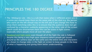 PRINCIPLES THE 180 DEGREE RULE
• The 180degree rule – this is a rule that states when 2 different actors are in
a scene you should keep them on the same side of the shot e.g. the person
who starts on the left should stay on the left and if you change this have to
show them switching sides this is to ensure that the audience does not get
confused by a character suddenly appearing on the other side of the screen
which could also disorientate them this can be scene in fight scenes
especially where people move all over the place.
• Deadpool end fight scene even though all of the fight the rule is followed
despite this being a very high pace sequence where people get tossed
around as the camera stays on the same axis the entire time and characters
are shown to change sides in the fight on screen to keep people in the loop
of what is happening and giving them better understanding.
 