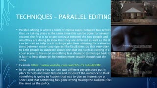 TECHNIQUES – PARALLEL EDITING
• Parallel editing is where a form of media swaps between two scenes
that are taking place at the same time this can be done for several
reasons the first is to create contrast between the two people and
what they are doing to show that they are different as well as this it
can be used to help break up large plot lines allowing for a show to
jump between many soap operas like EastEnders do this very often
to keep people in suspense about one plot line such as cutting in a
court scene to focus on smoothing less dramatic to then go back to
it later to help disperse the tension more equally though out the
show
• Example https://www.youtube.com/watch?v=Ts1x6uADFtM
• In the scene above you can see two different perspectives put in
place to help and build tension and misdirect the audience to think
something is going to happen that was to give an impression of
shock and that something has gone wrong making the audience feel
the same as the police.
 
