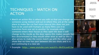 TECHNIQUES – MATCH ON
ACTION
• Match on action this is where you edit so that you change on
someone using motion and cut to where they are at the same
place to make the cut feel more natural this does not just
have to be used with humans as many films use it to
transition form one set to another for example when
someone enters their house as they open the door it will
change to the inside as the door opens this makes people feel
less disorientated as they would other wise as well as this it
also serves to make the scene match up with the other and
show that no time has past between the too shots and it is
just continuing in a new set.
• Example- https://www.youtube.com/watch?v=Mv93covb53w
 
