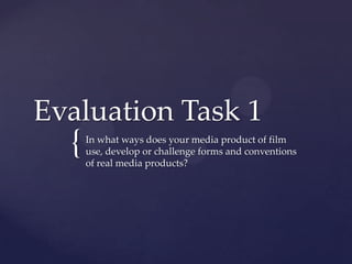 Evaluation Task 1
  {   In what ways does your media product of film
      use, develop or challenge forms and conventions
      of real media products?
 