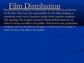 Film Distribution

The production company is responsible for the physical production
of the film. They have the responsibility for the films funding or
organizing some sort of payment maybe from a partner company.
Our opening; The Lodger created by Elamtowill productions. In
order to release our film to the public a link between the production
company and the distribution company would need to be made in
order to release the film to the public.

 