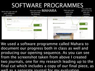 SOFTWARE PROGRAMMES
We used a software programme called Mahara to
document our progress both in class as well and
producing our opening sequence. As you can see
from the screenshot taken from above I created
two journals, one for my research leading up to the
final cut which includes a copy of our final piece, as
MAHARAHere you can see all
your different
journals.
You can create
new journals
by clicking
here.
Here you can
create new
journal
entries.
You click the
pencil icon to
edit pre-
existing
entries.
 