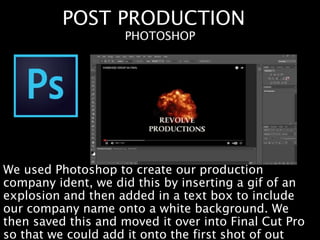 POST PRODUCTION
We used Photoshop to create our production
company ident, we did this by inserting a gif of an
explosion and then added in a text box to include
our company name onto a white background. We
then saved this and moved it over into Final Cut Pro
so that we could add it onto the first shot of out
PHOTOSHOP
 