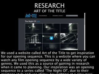RESEARCH
We used a website called Art of the Title to get inspiration
for our opening sequence. This is a website where you can
watch any film opening sequence by a wide variety of
genres. We used this as a source of gaining in research
when it came to planning. Our inspiration was an opening
sequence to a series called ‘The Night Of’, due to their
ART OF THE TITLE
 