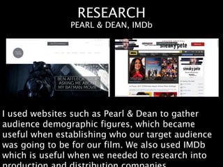RESEARCH
I used websites such as Pearl & Dean to gather
audience demographic figures, which became
useful when establishing who our target audience
was going to be for our film. We also used IMDb
which is useful when we needed to research into
PEARL & DEAN, IMDb
 