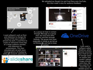I used software's such as Prezi
and slideshare to change the
format of the way in which I
present my work. I used Prezi to
create an interactive mind map
of a target audience member,
and slideshare for
presentations. This then
provided with me with more
creative options of displaying
either my research, planning or
evaluation tasks.
As a group we kept in contact
through iMessage as a group
chat, but sent each other
pictures and files through
Outlook. The group chat came
especially in handy as we led up
to filming day and had to keep
in contact.
I also used a
software called
OneDrive, which
became essential
once I had ran out
of storage space
on mahara and
couldn’t upload
images directly
onto there. We
also used this to
share files we
needed access to
We uploaded our Rough Cut and Final Piece onto YouTube,
this then made it easy for audience feedback.
 