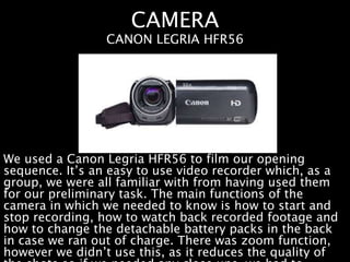 CAMERA
We used a Canon Legria HFR56 to film our opening
sequence. It’s an easy to use video recorder which, as a
group, we were all familiar with from having used them
for our preliminary task. The main functions of the
camera in which we needed to know is how to start and
stop recording, how to watch back recorded footage and
how to change the detachable battery packs in the back
in case we ran out of charge. There was zoom function,
however we didn’t use this, as it reduces the quality of
CANON LEGRIA HFR56
 