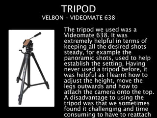 TRIPOD
The tripod we used was a
Videomate 638. It was
extremely helpful in terms of
keeping all the desired shots
steady, for example the
panoramic shots, used to help
establish the setting. Having
never used a tripod before, it
was helpful as I learnt how to
adjust the height, move the
legs outwards and how to
attach the camera onto the top.
A disadvantage to using the
tripod was that we sometimes
found it challenging and time
consuming to have to reattach
VELBON – VIDEOMATE 638
 