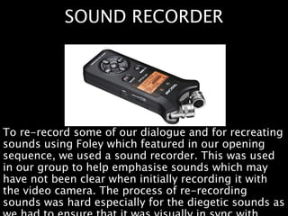 SOUND RECORDER
To re-record some of our dialogue and for recreating
sounds using Foley which featured in our opening
sequence, we used a sound recorder. This was used
in our group to help emphasise sounds which may
have not been clear when initially recording it with
the video camera. The process of re-recording
sounds was hard especially for the diegetic sounds as
 