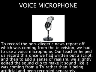 VOICE MICROPHONE
To record the non-diegetic news report off
which was coming from the television, we had
to use a voice microphone. Our teacher helped
us record this once we had written out a script,
and then to add a sense of realism, we slightly
edited the sound clip to make it sound like it
was coming from a TV rather than it being
 