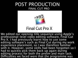 POST PRODUCTION
We edited our opening title sequence using Apple’s
professional-level video editing software, Final Cut
Pro X. I had previously learnt how to use some
editing software’s such as Final Cut during my work
experience placement, so I was therefore familiar
with it. However, some skills had been forgotten so I
had to quickly pick them back up again during
editing process for both the prelim and main task.
Difficulties we faced were that the programme was
FINAL CUT PRO
 