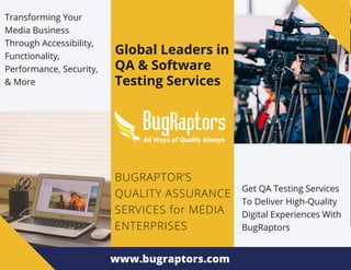 Global Leaders in
QA & Software
Testing Services
BUGRAPTOR’S
QUALITY ASSURANCE
SERVICES for MEDIA
ENTERPRISES
Transforming Your
Media Business
Through Accessibility,
Functionality,
Performance, Security,
& More
Get QA Testing Services
To Deliver High-Quality
Digital Experiences With
BugRaptors
www.bugraptors.com
 