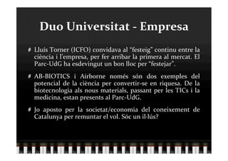 Duo Universitat ‐ Empresa 

   Lluís Torner (ICFO) convidava al “festeig” continu entre la 
    ciència i l’empresa, per fer arribar la primera al mercat. El 
    Parc‐UdG ha esdevingut un bon lloc per “festejar”. 

   AB‐BIOTICS  i  Airborne  només  són  dos  exemples  del 
    potencial  de  la  ciència  per  convertir‐se  en  riquesa.  De  la 
    biotecnologia  als  nous  materials,  passant  per  les  TICs  i  la 
    medicina, estan presents al Parc‐UdG. 

   Jo  aposto  per  la  societat/economia  del  coneixement  de 
    Catalunya per remuntar el vol. Sóc un il∙lús? 
 