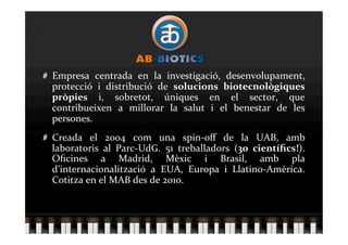   Empresa  centrada  en  la  investigació,  desenvolupament, 
    protecció  i  distribució  de  solucions  biotecnològiques 
    pròpies  i,  sobretot,  úniques  en  el  sector,  que 
    contribueixen  a  millorar  la  salut  i  el  benestar  de  les 
    persones. 

   Creada  el  2004  com  una  spin‐oﬀ  de  la  UAB,  amb 
    laboratoris  al  Parc‐UdG.  51  treballadors  (30  cientíﬁcs!). 
    Oﬁcines  a  Madrid,  Mèxic  i  Brasil,  amb  pla 
    d’internacionalització  a  EUA,  Europa  i  Llatino‐Amèrica. 
    Cotitza en el MAB des de 2010. 
 