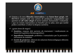   Gràcies  a  la  seva  ﬁlosoﬁa  innovadora  i  un  know‐how  propi,  AB‐
    BIOTICS  compta  amb  una  cartera  de  productes  vanguardistes  que 
    aporten un alt valor afegit al sector sanitari, farmacèutic i industrial, 
    i  que  no  només  representen  un  beneﬁci  per  la  salut,  sinó  que  també 
    poden contribuir a reduir la despesa sanitària. 


   3 grans àrees de negoci: 
    
   Genètica:  resposta  dels  pacients  als  tractament  i  medicaments  en 
        funció de la genètica (farmacogenètica). 
    
   Ingredients  Funcionals:  probiòtics  i  nutracèutics  per  la  prevenció  i 
        tractament de malalties. 
    
   Gestió de projectes: obtenció de solucions biotecnològiques diferents 
        i patentables de valor afegit. 
 