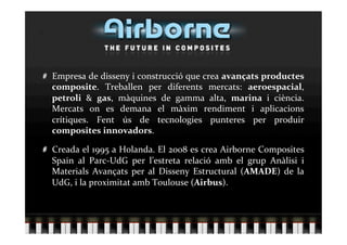   Empresa de disseny i construcció que crea avançats productes 
    composite.  Treballen  per  diferents  mercats:  aeroespacial, 
    petroli  &  gas,  màquines  de  gamma  alta,  marina  i  ciència. 
    Mercats  on  es  demana  el  màxim  rendiment  i  aplicacions 
    crítiques.  Fent  ús  de  tecnologies  punteres  per  produir 
    composites innovadors. 


   Creada el 1995 a Holanda. El 2008 es crea Airborne Composites 
    Spain  al  Parc‐UdG  per  l’estreta  relació  amb  el  grup  Anàlisi  i 
    Materials  Avançats  per  al  Disseny  Estructural  (AMADE)  de  la 
    UdG, i la proximitat amb Toulouse (Airbus). 
 
