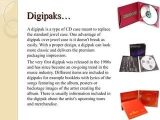 Digipaks…
A digipak is a type of CD case meant to replace
the standard jewel case. One advantage of
digipak over jewel case is it doesn't break as
easily. With a proper design, a digipak can look
more classic and delivers the premium
packaging impression.
The very first digipak was released in the 1980s
and has since become an on-going trend in the
music industry. Different items are included in
digipaks for example booklets with lyrics of the
songs featuring on the album, posters or
backstage images of the artist creating the
album. There is usually information included in
the digipak about the artist’s upcoming tours
and merchandise.
 