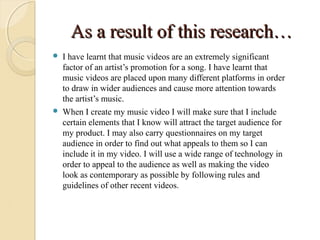 As a result of this research…
   I have learnt that music videos are an extremely significant
    factor of an artist’s promotion for a song. I have learnt that
    music videos are placed upon many different platforms in order
    to draw in wider audiences and cause more attention towards
    the artist’s music.
   When I create my music video I will make sure that I include
    certain elements that I know will attract the target audience for
    my product. I may also carry questionnaires on my target
    audience in order to find out what appeals to them so I can
    include it in my video. I will use a wide range of technology in
    order to appeal to the audience as well as making the video
    look as contemporary as possible by following rules and
    guidelines of other recent videos.
 