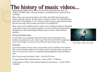 The history of music videos...
What are music videos? Music videos are short films integrating both music and
imagery, nowadays music videos are created as a marketing device to promote music
recordings.
Music videos came into the limelight in the 1980s, when MTV began basing their
format around the medium. The first video ever played on MTV was 'Video Killed the
Radio Star' by The Buggles in 1981. However, aspects of music videos did exist earlier
than this time. http://www.youtube.com/watch?v=Iwuy4hHO3YQ
Music videos involve different styles in order to draw in different audiences depending
on the genre of music for example, animation, live action filming and documentaries
although some videos blend together different styles in order to attract different
audiences.
The very first music video...
In 1894, Sheet music publishers Edward B. Marks and Joe Stern hired various
performers to promote the sales of their song “The Little Lost Child” by projecting a
series of still images on a screen. This was the first step towards music videos.         Justin Bieber – Baby music video.
Up to date...
In 2010 the number of music videos viewed online reaches 34 billion in the month of
May with an estimated number of 183 million viewers. Nowadays there are many new
ways of viewing music videos for example through Smartphones, Ipads and Internet
sites.
Most Viewed song: Justin Bieber: Baby = 620,583,978 Views
Longest   Music Video: Michael Jackson – Ghost (1995) = 39 Minutes
Most  Expensive Music Video: Michael Jackson Ft Janet Jackson – Scream (1995) =
$7,00,000
 