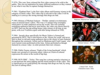 1974-   This year, Sony released the first video camera to be sold to the
public. This was an inspiration for many different audiences as they wanted
to see what it was like to capture footage themselves.

1981-  ‘Elephant Parts’ is the first video album and Grammy winner in the
category of music video. This video clip is relevant to the video I will be
making as it conveys the strong message that drugs are bad.

                                                                                Madonna- Material Girl’ music video.
1983-   Release of Michael Jackson – Thriller: started a revolutionary
craze of unusual music videos. This was a 13 minute long screenplay
which drew in wider audiences across the world. This was certainly
something audiences had never seen before, the video was shown heavily
on MTV and was the top-selling home-video release of all time at one
point, with over 9 million copies sold after being released on VHS.

1984-    Awards show specifically for Music Videos is formed and
presented by MTV. This is also known as the ‘Oscars for youth’ and never
fails to draw in old and young audiences due to the choice of stars featured
throughout the ceremony. Artists such as Madonna and Cyndi Lauper who
were current icons performed at this time. Artists performed as though               Michael Jackson - Thriller
featured in a music video in order promote their new releases.

1988-  Public Enemy releases ‘Night of the living baseheads’ which
breaks new ground as it presents music videos as a form of cultural
expression for artists in the world of hip-hop.

1990-    RUN DMC – Tricky: This song has a strong narrative structure as
it cuts between the artist rapping and the moral narrative of the video. This
is significant as we could portray the message that drugs are bad, by using
this sort of editing effect.
                                                                                       Culture Club – Kama
                                                                                      Chameleon music video.
 