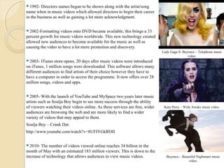 1992-   Directors names began to be shown along with the artist/song
name when in music videos which allowed directors to begin their career
in the business as well as gaining a lot more acknowledgment.


2002-Formatting    videos onto DVD became available, this brings a 33
percent growth for music videos worldwide. This new technology created
allowed new audiences to become available for the music as well as
causing the video to have a lot more promotion and discovery.
                                                                             Lady Gaga ft. Beyonce – Telephone music
                                                                                              video.
2003-   ITunes store opens. 20 days after music videos were introduced
on iTunes, 1 million songs were downloaded. This software allows many
different audiences to find artists of their choice however they have to
have a computer in order to access the programme. It now offers over 28
million songs, videos and apps.


2005- With    the launch of YouTube and MySpace two years later music
artists such as Soulja Boy begin to see more success through the ability
of viewers watching their videos online. As these services are free, wider    Katy Perry – Wide Awake music video.
audiences are browsing the web and are more likely to find a wider
variety of videos that may appeal to them.
Soulja Boy – Crank Dat:
http://www.youtube.com/watch?v=8UFIYGkROII


2010- The    number of videos viewed online reaches 34 billion in the
month of May with an estimated 183 million viewers. This is down to the
increase of technology that allows audiences to view music videos.             Beyonce – Beautiful Nightmare music
                                                                                             video.
 