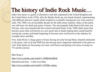 The history of Indie Rock Music…
Indie rock music is a genre of alternative rock that originated in the United Kingdom and
the United States in the 1970s, after the Beatles broke up, new bands formed, experimenting
with different and new sounds which resulted in eventually forming the new rock sound of
indie. The 1980s was an incredible decade for the Indie music industry. Indie; at this point,
was still more of a hard rock genre of music. The most popular Indie band at this time was
Nirvana, who soon transformed into a hard rock/metal band. In the 1990s Indie music had
become some-what well known as a new genre due to bands making their sound heard by
touring the country and bands beginning to become more well known in the industry for
example Oasis and Blur.
Now, Indie Rock is a huge genre of music having not only having Music channels dedicated
to the genre, such as Q and NME but also having music magazines dedicated to the genre as
well. Indie bands are becoming a lot more well known and getting a lot more coverage on
TV and the internet.


Blur-Song 2:
http://www.youtube.com/watch?v=SSbBvKaM6sk
Mumford and Sons – Little Lion Man:
http://www.youtube.com/watch?v=X7bHe--mp1g
 
