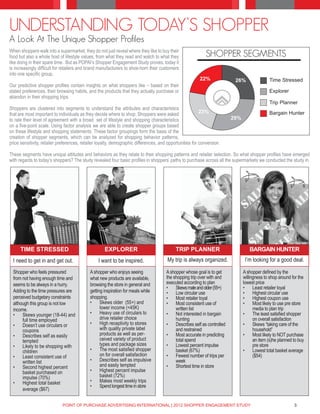 UNDERSTANDING TODAY’S SHOPPER
A Look At The Unique Shopper Profiles
When shoppers walk into a supermarket, they do not just reveal where they like to buy their
food but also a whole host of lifestyle values, from what they read and watch to what they                   SHOPPER SEGMENTS
like doing in their spare time. But as POPAI’s Shopper Engagement Study proves, today it
is increasingly difficult for retailers and brand manufacturers to shoe-horn their customers
into one specific group.
                                                                                                         22%              26%                Time Stressed
Our predictive shopper profiles contain insights on what shoppers like – based on their
stated preferences, their browsing habits, and the products that they actually purchase or                                                   Explorer
abandon in their shopping trips.
                                                                                                                                             Trip Planner
Shoppers are clustered into segments to understand the attributes and characteristics
that are most important to individuals as they decide where to shop. Shoppers were asked                  23%                                Bargain Hunter
to rate their level of agreement with a broad set of lifestyle and shopping characteristics                              29%
on a five-point scale. Using factor analysis we are able to create shopper groups based
on these lifestyle and shopping statements. These factor groupings form the basis of the
creation of shopper segments, which can be analyzed for shopping behavior patterns,
price sensitivity, retailer preferences, retailer loyalty, demographic differences, and opportunities for conversion.

These segments have unique attitudes and behaviors as they relate to their shopping patterns and retailer selection. So what shopper profiles have emerged
with regards to today’s shoppers? The study revealed four basic profiles in shoppers’ paths to purchase across all the supermarkets we conducted the study in.




      TIME STRESSED                                 EXPLORER                                TRIP PLANNER                          BARGAIN HUNTER
  I need to get in and get out.                  I want to be inspired.                My trip is always organized.             I’m looking for a good deal.

  Shopper who feels pressured               A shopper who enjoys seeing                A shopper whose goal is to get          A shopper defined by the
  from not having enough time and           what new products are available,           the shopping trip over with and         willingness to shop around for the
  seems to be always in a hurry.            browsing the store in general and          executed according to plan              lowest price
                                                                                       •	 Skews male and older (55+)           •	 Least retailer loyal
  Adding to the time pressures are          getting inspiration for meals while        •	 Low circular use                     •	 Highest circular use
  perceived budgetary constraints           shopping.                                  •	 Most retailer loyal                  •	 Highest coupon use
  although this group is not low            •	 Skews older (55+) and                   •	 Most consistent use of               •	 Most likely to use pre store
  income.                                         lower income (<45K)                       written list                             media to plan trip
  •	 Skews younger (18-44) and              •	 Heavy use of circulars to               •	 Not interested in bargain            •	 The least satisfied shopper
       full time employed                         drive retailer choice                     hunting                                  on overall satisfaction
  •	 Doesn’t use circulars or               •	 High receptivity to stores              •	 Describes self as controlled         •	 Skews “taking care of the
       coupons                                    with quality private label                and restrained                           household”
  •	 Describes self as easily                     products as well as per-             •	 Most accurate in predicting          •	 Most likely to NOT purchase
       tempted                                    ceived variety of product                 total spend                              an item (s)he planned to buy
  •	 Likely to be shopping with                   types and package sizes              •	 Lowest percent impulse                     pre store
       children                             •	 The most satisfied shopper                   basket (67%)                       •	 Lowest total basket average
  •	 Least consistent use of                      on for overall satisfaction          •	 Fewest number of trips per                 ($54)
       written list                         •	 Describes self as impulsive                  week
  •	 Second highest percent                       and easily tempted                   •	 Shortest time in store
       basket purchased on                  •	 Highest percent impulse
       impulse (70%)                              basket (72%)
  •	 Highest total basket                   •	 Makes most weekly trips
                                            •	 Spend longest time in store
       average ($67)


                             POINT OF PURCHASE ADVERTISING INTERNATIONAL | 2012 SHOPPER ENGAGEMENT STUDY                                                   3
 