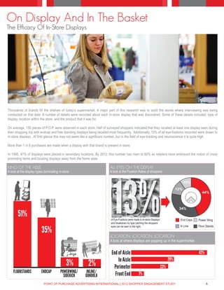 On Display And In The Basket
The Efficacy Of In-Store Displays




Thousands of brands fill the shelves of today’s supermarket. A major part of this research was to audit the stores where interviewing was being
conducted on that date. A number of details were recorded about each in-store display that was discovered. Some of these details included: type of
display, location within the store, and the product that it was for.

On average, 150 pieces of P.O.P. were observed in each store. Half of surveyed shoppers indicated that they recalled at least one display seen during
their shopping trip with endcap and free standing displays being recalled most frequently. Additionally, 13% of all eye-fixations recorded were drawn to
in-store displays. At first glance this may not seem like a significant number, but in the field of eye-tracking and neuroscience it is quite high.

More than 1 in 6 purchases are made when a display with that brand is present in store.

In 1995, 47% of displays were placed in secondary locations. By 2012, this number has risen to 60% as retailers have embraced the notion of cross
promoting items and locating displays away from the home aisle.

KING OF THE AISLE                                                         ALL EYES ON THE DISPLAY
A look at the display types dominating in-store                           A look at the Fixation Rates of shoppers




                                                                            13%
                                                                                                                                              10%
                                                                                                                                        12%
                                                                                                                                                       44%



                                                                                                                                         34%
       51%                                                                of Eye-Fixations were made to In-store Displays                 End Caps   Power Wing
                                                                          and breakdown by type catching the shoppers
                                                                          eyes can be seen to the right.                                  In Line    Floor Stands
                         35%
                                                                          LOCATION, LOCATION, LOCATION
                                                                          A look at where displays are popping up in the supermarket


                                                                           End of Aisle                                                              42%
                                                                               In Aisle                                           28%
                                            3%            2%                 Perimeter                                      23%
    FLOORSTANDS          ENDCAP         POWERWING/       INLINE/
                                          SIDEKICK      GONDOLA              Front End              7%

                           POINT OF PURCHASE ADVERTISING INTERNATIONAL | 2012 SHOPPER ENGAGEMENT STUDY                                                     5
 