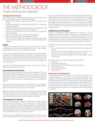 THE METHODOLOGY
A New And Innovative Approach
SECONDARY METHODOLOGY                                                                   individual to interpret what he/she sees. With Sands Research proprietary brain
As an overlay to the core methodology, POPAI utilized mobile eye-tracking and           imaging software, we measured activity in the orbital frontal lobe and displayed
EEG on a sub-set of shoppers to understand the following:                               those results second by second in real time. Additionally, results of what
•	 Degree to which displays (as defined earlier) make it into shoppers’ line            percentage of the total study population viewed and which part of the design
    of sight.                                                                           presentation achieved the largest response. This was achieved by marking
•	 Identify the display types and locations that generate the most impressions          when the participant fixates on a specific product or component with a unique
    and greatest activation.                                                            event code. This allows for analysis to sort and group responses based on that
•	 Amount/percentage of time spent engaging with these displays (by audit               unique event code.
    variables such as display type, location, and placement).
•	 Degree to which these displays are noticed, stopped at, interacted with              PARAMETERS AND PROCEDURES
    and drive purchases.                                                                Utilizing a neuromarketing analysis framework the responses of all 210
•	 What is the emotional response (valence) to these displays?                          participants was directly recorded combining EEG and eye-tracking in a real
•	 What is the shopper’s track or path throughout the store?                            world environment and in real-time. The in-depth study included 64 channels
•	 What are the search patterns and navigational strategies shoppers use                of EEG data along with eye-tracking. While the eye-tracking data can provide
    to find and select products? How much time is spent considering these               interesting insights, its inclusion with EEG data allows the brain activity to be
    categories?                                                                         synchronized with specific objects of interest that the participant is fixating on.

SAMPLE                                                                                  The testing parameters and procedures for the retail EEG/Eye- tracking were
Traditional primary research methods measure introspective opinions. They rely          as follows:
on techniques such as surveys or facilitated focus groups. These measures               •	 The sample consisted of 210 participants within the market segments of
require a large sample size in order to ensure valid results.                                interest.
                                                                                        •	 Individuals were recruited to participate in the study. Participants were
The individual responses analyzed with the secondary methodology exhibit low                 staggered at 45 or 60-minute intervals to reduce flow congestion.
variability within a specified demographic. In order for us to achieve the linkage      •	 Two acquisition teams were deployed into the field into separate markets
between the core methodology and secondary methodology the sub-set of eye-                   simultaneously.
tracked shoppers came from the pool of in-store interviews conducted in the
core methodology. Shoppers were not forced to view any specific displays so             Participants were prepped using the following planned sequence:
as to not create bias.                                                                  1.	 Pre-testing
                                                                                        2.	 EEG and Eye-tracking prep
A sample of 210 study participants evenly spread across the four (4) census             3.	 Recording EEG & Eye-tracking data across 20+ categories
regions yielded stable and valid results.                                               4.	 Removal of equipment
                                                                                        5.	 Post questioning sequence
ELECTROENCEPHALOGRAM DATA                                                               6.	 Issued incentive
The primary research tool utilized in the secondary methodology of the study
was high-density Electroencephalogram (EEG) data. When groups of neurons                SIGNIFICANCE OF METHODOLOGY
are activated in the brain, a small electrical charge is generated, resulting in an     This research project is the first of it’s kind in both size and breadth to be
electrical field. EEG is a method that is used to measure these fields by placing       conducted utilizing such a wide range of data gathering techniques. The
electrodes on a person’s scalp. The measured signals are then amplified for             triangulation of data and insights sourced from one sample of shoppers in a live
analysis.                                                                               retail environment has never been achieved before to this degree, which will
                                                                                        be especially relevant in a sea of emerging shopper insights research from a
These electrical fields were interpreted and projected onto a high-resolution,          myriad of sources. There is little doubt that the results from the study will prove
three-dimensional representation of a brain. The result is the ability to determine     to be a solid framework through which future shopper market research should
what areas of the brain are activated at specific moments.                              be conducted to get a more accurate and complete picture of shopping patterns
                                                                                        and behaviors.
Utilizing a standard mobile EEG framework, the testing procedures followed
advanced neuroscience-based acquisition and analysis protocol. By running
one participant at a time the study was able to maintain absolute quality of EEG
data to ensure effective and valid results with statistical confidence.

SYNCHRONIZED EYE-TRACKING
The use of eye-tracking data is common in market research studies. However,
adding a real-time interpretation of the brains response to a specific instant in a
recording, to interpret why a subject is looking at a target, is not. Correlating EEG
and eye-tracking data allows for a time-locked analysis of how shopper interaction
plays into the perception of the presented material. By utilizing traditional methods
of market research as well as brain response tied to eye-tracking we were able to
relate unparalleled accuracy in actual shopper experience.

With eye-tracking and statistical analysis combined with the EEG recording,
we were able to evaluate how much effortful processing is necessary for an

                              POINT OF PURCHASE ADVERTISING INTERNATIONAL | 2012 SHOPPER ENGAGEMENT STUDY                                                        7
 