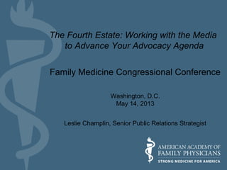 Family Medicine Congressional Conference
Washington, D.C.
May 14, 2013
Leslie Champlin, Senior Public Relations Strategist
The Fourth Estate: Working with the Media
to Advance Your Advocacy Agenda
 