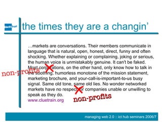 the times they are a changin’ … markets are conversations. Their members communicate in language that is natural, open, honest, direct, funny and often shocking. Whether explaining or complaining, joking or serious, the human voice is unmistakably genuine. It can't be faked. Most corporations, on the other hand, only know how to talk in the soothing, humorless monotone of the mission statement, marketing brochure, and your-call-is-important-to-us busy signal. Same old tone, same old lies. No wonder networked markets have no respect for companies unable or unwilling to speak as they do. www.cluetrain.org non-profits non-profits 