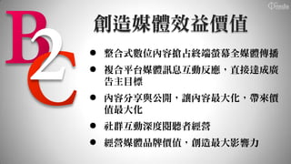 創造媒體效益價值
 整合式數位內容搶占終端螢幕全媒體傳播
 複合平台媒體訊息互動反應，直接達成廣
  告主目標
 內容分享與公開，讓內容最大化，帶來價
  值最大化
 社群互動深度閱聽者經營
 經營媒體品牌價值，創造最大影響力
 