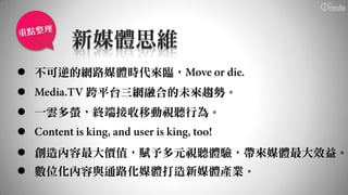 新媒體思維
 不可逆的網路媒體時代來臨，
     跨平台三網融合的未來趨勢。
 一雲多螢，終端接收移動視聽行為。

 創造內容最大價值，賦予多元視聽體驗，帶來媒體最大效益。
 數位化內容與通路化媒體打造新媒體產業。
 
