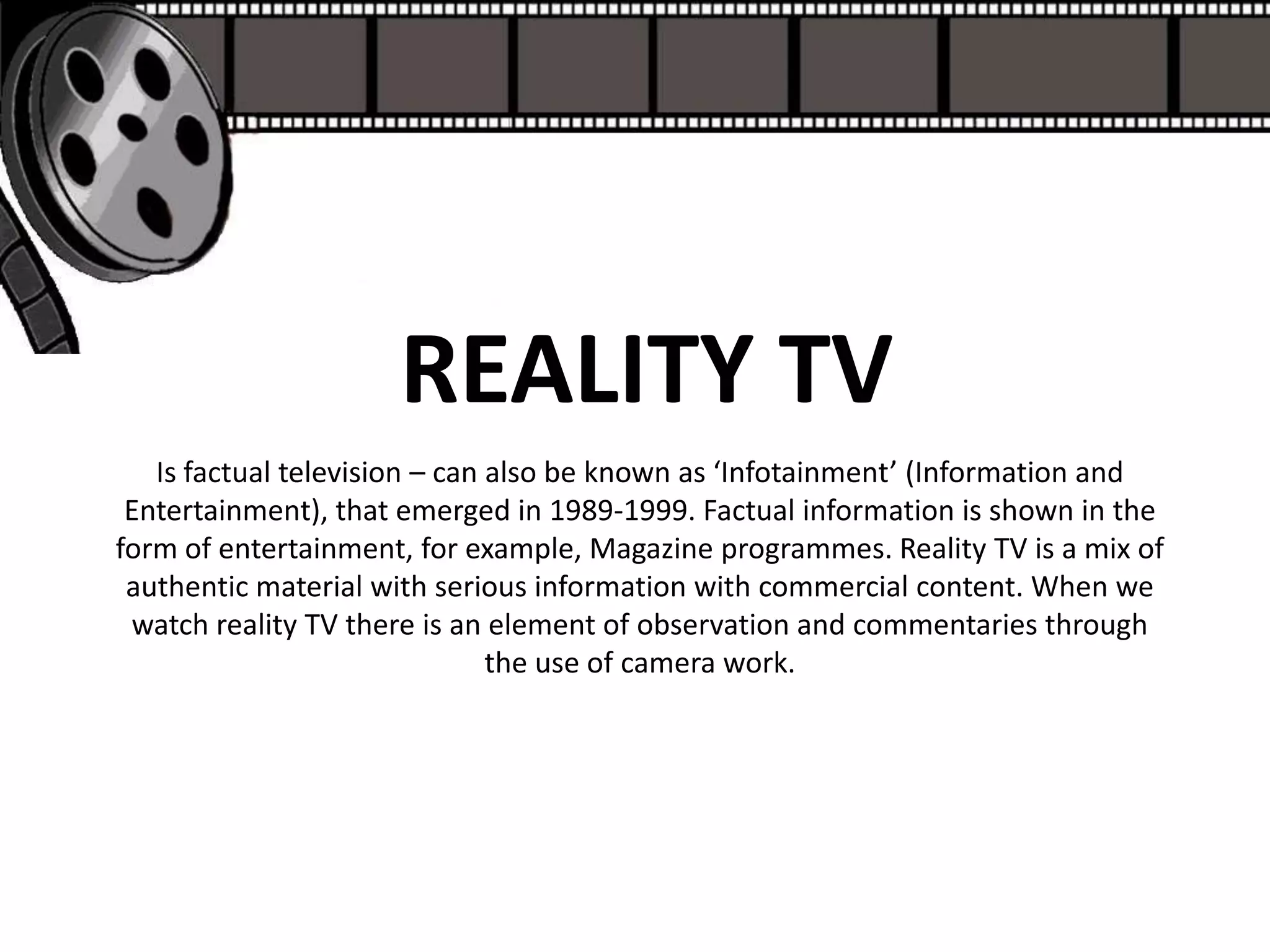 REALITY TV
   Is factual television – can also be known as ‘Infotainment’ (Information and
 Entertainment), that emerged in 1989-1999. Factual information is shown in the
form of entertainment, for example, Magazine programmes. Reality TV is a mix of
 authentic material with serious information with commercial content. When we
 watch reality TV there is an element of observation and commentaries through
                               the use of camera work.
 