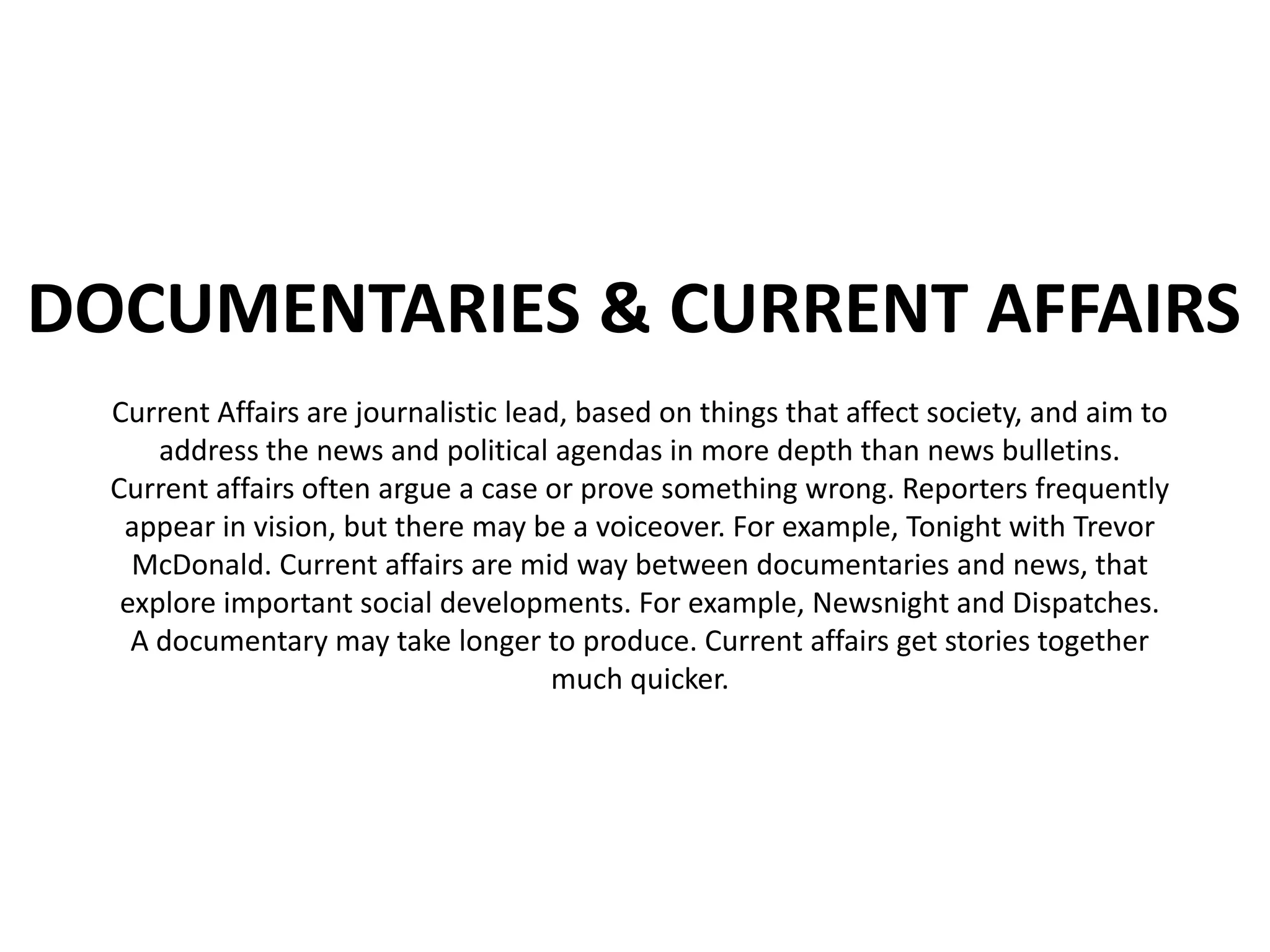 DOCUMENTARIES & CURRENT AFFAIRS
  Current Affairs are journalistic lead, based on things that affect society, and aim to
      address the news and political agendas in more depth than news bulletins.
  Current affairs often argue a case or prove something wrong. Reporters frequently
   appear in vision, but there may be a voiceover. For example, Tonight with Trevor
    McDonald. Current affairs are mid way between documentaries and news, that
   explore important social developments. For example, Newsnight and Dispatches.
    A documentary may take longer to produce. Current affairs get stories together
                                      much quicker.
 